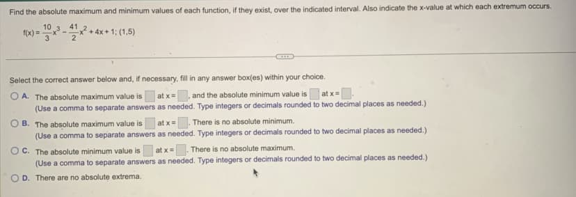 Find the absolute maximum and minimum values of each function, if they exist, over the indicated interval. Also indicate the x-value at which each extremum occurs.
10
f(x) = x³ ¹x²+4x+1: (1.5)
41
2
Select the correct answer below and, if necessary, fill in any answer box(es) within your choice.
OA. The absolute maximum value is
at x =
, and the absolute minimum value is
at x =
(Use a comma to separate answers
as needed. Type integers or decimals rounded to two decimal places as needed.)
B. The absolute maximum value is at x = . There is no absolute minimum.
(Use a comma to separate answers as needed. Type integers or decimals rounded to two decimal places as needed.)
OC. The absolute minimum value is at x = There is no absolute maximum.
(Use a comma to separate answers as needed. Type integers or decimals rounded to two decimal places as needed.)
D. There are no absolute extrema.