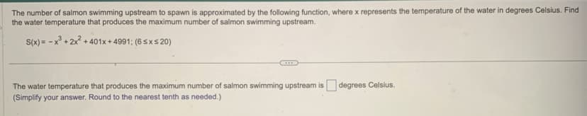 The number of salmon swimming upstream to spawn is approximated by the following function, where x represents the temperature of the water in degrees Celsius. Find
the water temperature that produces the maximum number of salmon swimming upstream.
S(x) = -x³ + 2x² +401x +4991; (6 ≤x≤20)
The water temperature that produces the maximum number of salmon swimming upstream is degrees Celsius.
(Simplify your answer. Round to the nearest tenth as needed.).