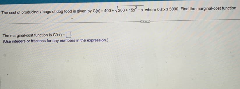 2
The cost of producing x bags of dog food is given by C(x) = 400+ √200+ 15x²-x where 0≤x≤ 5000. Find the marginal-cost function.
The marginal-cost function is C'(x) =
(Use integers or fractions for any numbers in the expression.)