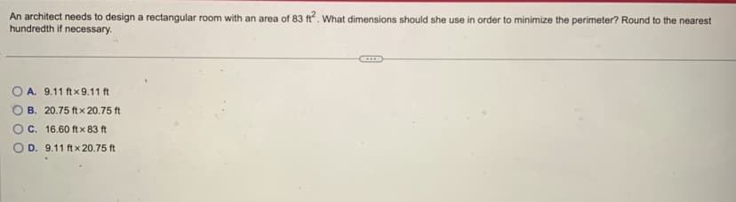 An architect needs to design a rectangular room with an area of 83 ft2. What dimensions should she use in order to minimize the perimeter? Round to the nearest
hundredth if necessary.
A. 9.11 ft x 9.11 ft
B. 20.75 ft x 20.75 ft
C. 16.60 ft x 83 ft
OD. 9.11 ft x 20.75 ft