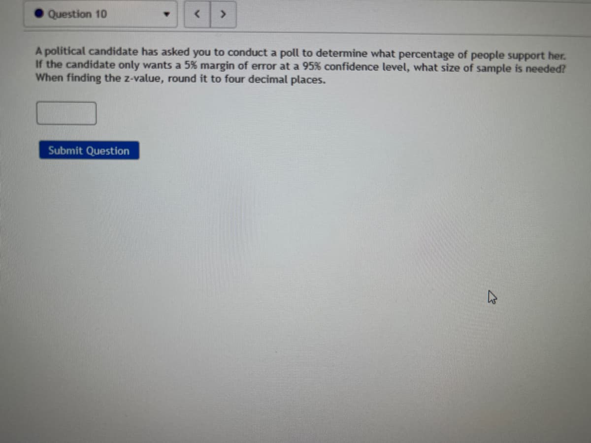 Question 10
>
A political candidate has asked you to conduct a poll to determine what percentage of people support her.
If the candidate only wants a 5% margin of error at a 95% confidence level, what size of sample is needed?
When finding the z-value, round it to four decimal places.
Submit Question