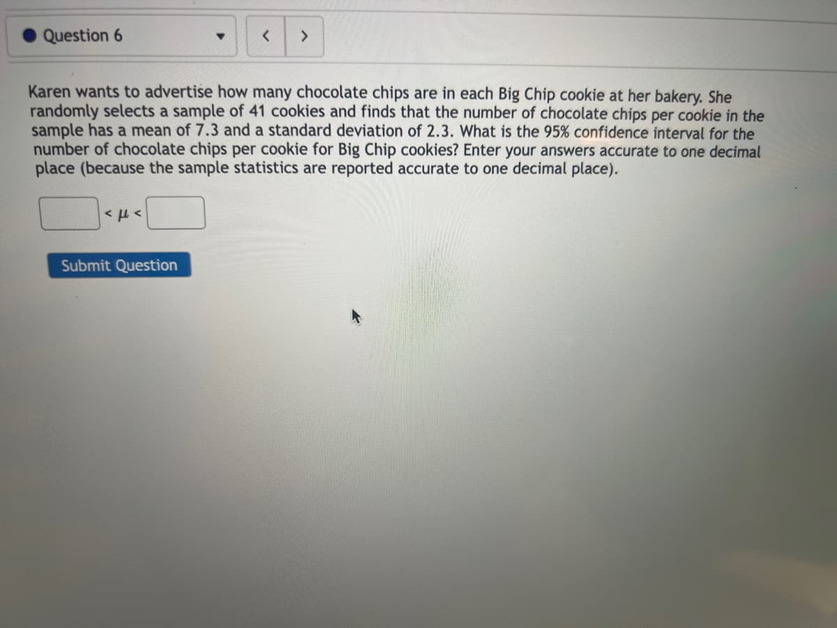 O Question 6
<μ<
<
Karen wants to advertise how many chocolate chips are in each Big Chip cookie at her bakery. She
randomly selects a sample of 41 cookies and finds that the number of chocolate chips per cookie in the
sample has a mean of 7.3 and a standard deviation of 2.3. What is the 95% confidence interval for the
number of chocolate chips per cookie for Big Chip cookies? Enter your answers accurate to one decimal
place (because the sample statistics are reported accurate to one decimal place).
Submit Question
>