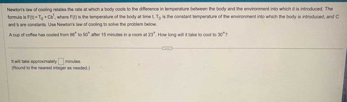 Newton's law of cooling relates the rate at which a body cools to the difference in temperature between the body and the environment into which it is introduced. The
formula is F(t) = To + Cb¹, where F(t) is the temperature of the body at time t, To is the constant temperature of the environment into which the body is introduced, and C
and b are constants. Use Newton's law of cooling to solve the problem below.
A cup of coffee has cooled from 98° to 50° after 15 minutes in a room at 23°. How long will it take to cool to 30°?
It will take approximately minutes.
(Round to the nearest integer as needed.)
(...)