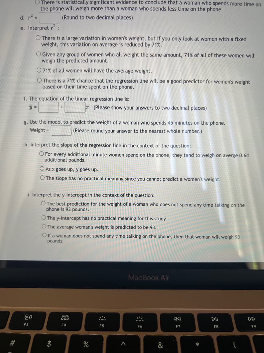 #
d. ²
=
There is statistically significant evidence to conclude that a woman who spends more time on
the phone will weigh more than a woman who spends less time on the phone.
(Round to two decimal places)
e. Interpret ²:
O There is a large variation in women's weight, but if you only look at women with a fixed
weight, this variation on average is reduced by 71%.
O Given any group of women who all weight the same amount, 71% of all of these women will
weigh the predicted amount.
O71% of all women will have the average weight.
O There is a 71% chance that the regression line will be a good predictor for women's weight
based on their time spent on the phone.
f. The equation of the linear regression line is:
y =
80
F3
+
g. Use the model to predict the weight of a woman who spends 45 minutes on the phone.
(Please round your answer to the nearest whole number.)
Weight =
h. Interpret the slope of the regression line in the context of the question:
O For every additional minute women spend on the phone, they tend to weigh on averge 0.64
additional pounds.
(Please show your answers to two decimal places)
As x goes up, y goes up.
O The slope has no practical meaning since you cannot predict a women's weight.
i. Interpret the y-intercept in the context of the question:
O The best prediction for the weight of a woman who does not spend any time talking on the
phone is 93 pounds.
O The y-intercept has no practical meaning for this study.
O The average woman's weight is predicted to be 93.
Olf a woman does not spend any time talking on the phone, then that woman will weigh 93
pounds.
000
000
F4
do
%
F5
<
MacBook Air
F6
&
F7
*
DII
F8
DD
F9