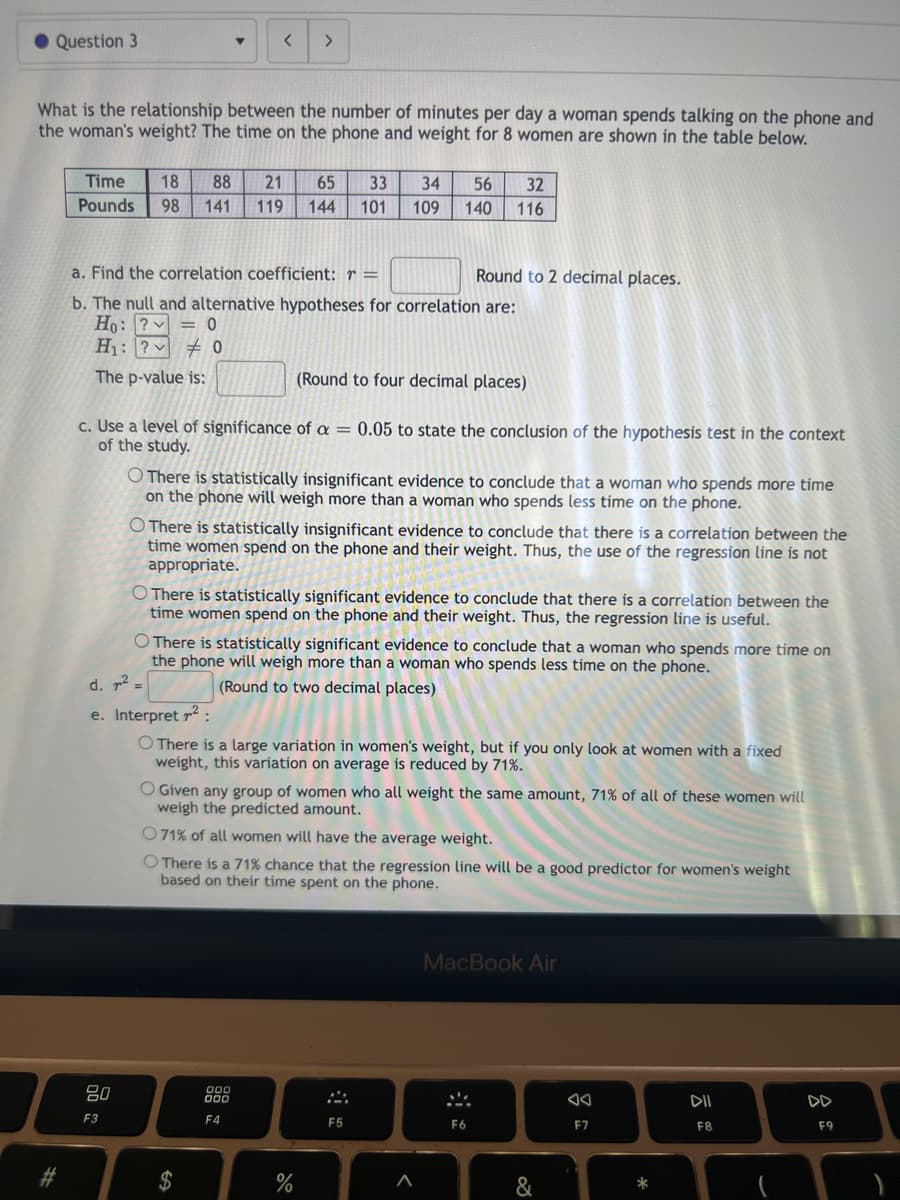 Question 3
What is the relationship between the number of minutes per day a woman spends talking on the phone and
the woman's weight? The time on the phone and weight for 8 women are shown in the table below.
#
Time 18 88 21 65 33
Pounds 98 141 119 144 101
<
a. Find the correlation coefficient: r =
b. The null and alternative hypotheses for correlation are:
Ho: ?
0
H₁: ?0
The p-value is:
80
F3
(Round to four decimal places)
c. Use a level of significance of a = 0.05 to state the conclusion of the hypothesis test in the context
of the study.
34 56
109 140
O There is statistically insignificant evidence to conclude that a woman who spends more time
on the phone will weigh more than a woman who spends less time on the phone.
$
There is statistically insignificant evidence to conclude that there is a correlation between the
time women spend on the phone and their weight. Thus, the use of the regression line is not
appropriate.
O There is statistically significant evidence to conclude that there is a correlation between the
time women spend on the phone and their weight. Thus, the regression line is useful.
O There is statistically significant evidence to conclude that a woman who spends more time on
the phone will weigh more than a woman who spends less time on the phone.
d. ²2 =
(Round to two decimal places)
e. Interpret ²:
O There is a large variation in women's weight, but if you only look at women with a fixed
weight, this variation on average is reduced by 71%.
200
F4
32
116
O Given any group of women who all weight the same amount, 71% of all of these women will
weigh the predicted amount.
071% of all women will have the average weight.
O There is a 71% chance that the regression line will be a good predictor for women's weight
based on their time spent on the phone.
%
Round to 2 decimal places.
F5
A
F6
MacBook Air
&
F7
-
*
DII
F8
F9