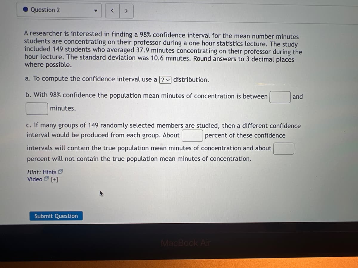 Question 2
A researcher is interested in finding a 98% confidence interval for the mean number minutes
students are concentrating on their professor during a one hour statistics lecture. The study
included 149 students who averaged 37.9 minutes concentrating on their professor during the
hour lecture. The standard deviation was 10.6 minutes. Round answers to 3 decimal places
where possible.
a. To compute the confidence interval use a? distribution.
b. With 98% confidence the population mean minutes of concentration is between
minutes.
< >
c. If many groups of 149 randomly selected members are studied, then a different confidence
interval would be produced from each group. About
percent of these confidence
intervals will contain the true population mean minutes of concentration and about
percent will not contain the true population mean minutes of concentration.
Hint: Hints
Video [+]
Submit Question
and
MacBook Air