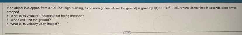 If an object is dropped from a 196-foot-high building, its position (in feet above the ground) is given by s(t)= - 16t² + 196, where t is the time in seconds since it was
dropped.
a. What is its velocity 1 second after being dropped?
b. When will it hit the ground?
c. What is its velocity upon impact?