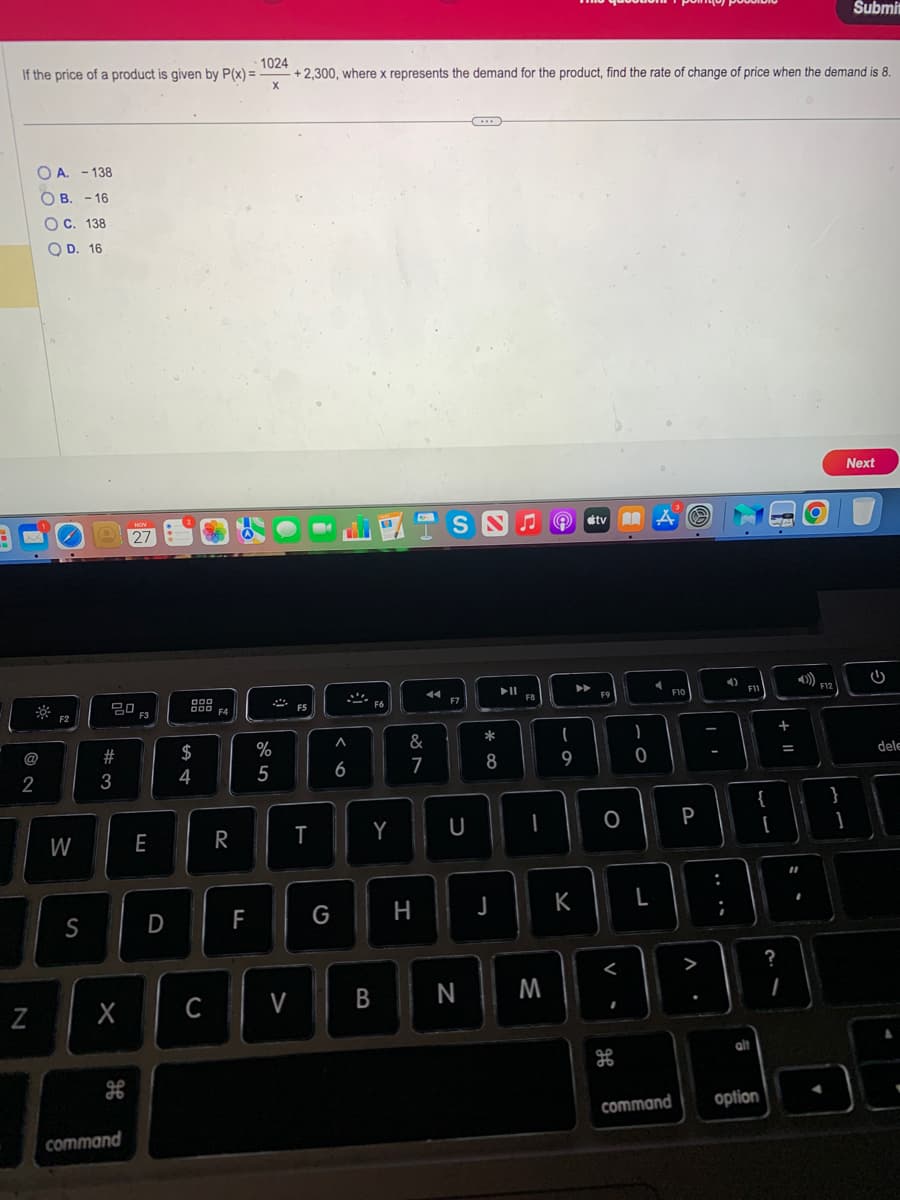 1024
If the price of a product is given by P(x) = -
+ 2,300, where x represents the demand for the product, find the rate of change of price when the demand is 8.
X
@
2
OA. - 138
OB. -16
OC. 138
OD. 16
N
F2
W
S
20
#3
X
SP
F6
NOV
27
command
F3
E
D
000
54
$
C
F4
R
70
FL
%
5
V
F5
T
G
A
6
VISSA
B
F6
Y
&
7
H
F7
U
N
8
J
♫
F8
I
M
- O
9
#tv A
▶
K
F9
O
<
H
0
L
4
F10
P
II
;
4)
F11
alt
{
[
command option
+ 11
=
?
I
O
4)))
F12
Submit
Next
}
1
U
dele
.