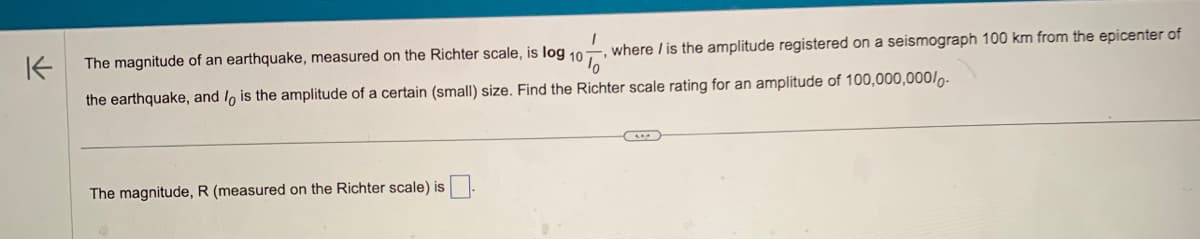 where / is the amplitude registered on a seismograph 100 km from the epicenter of
K
The magnitude of an earthquake, measured on the Richter scale, is log 107
the earthquake, and lo is the amplitude of a certain (small) size. Find the Richter scale rating for an amplitude of 100,000,000/-
The magnitude, R (measured on the Richter scale) is.