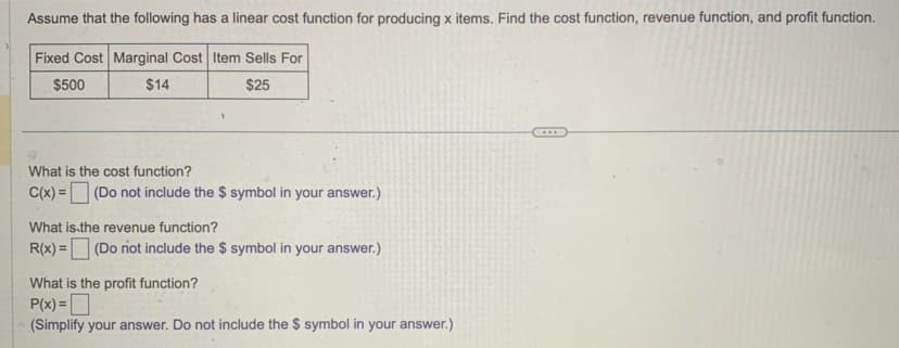 Assume that the following has a linear cost function for producing x items. Find the cost function, revenue function, and profit function.
Fixed Cost Marginal Cost Item Sells For
$500
$14
$25
What is the cost function?
C(x) = (Do not include the $ symbol in your answer.)
What is the revenue function?
R(x) = (Do not include the $ symbol in your answer.)
What is the profit function?
P(x)=
(Simplify your answer. Do not include the $ symbol in your answer.)