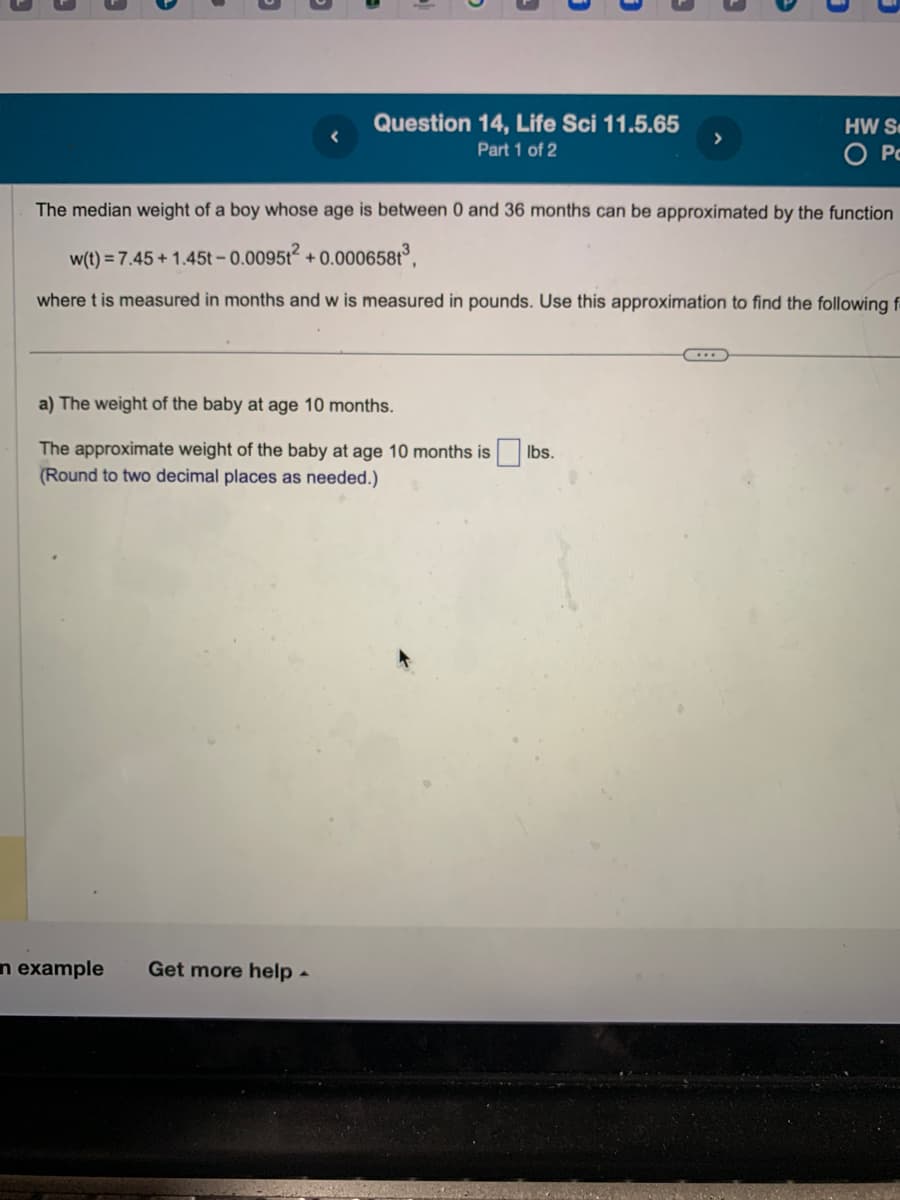 Question 14, Life Sci 11.5.65
Part 1 of 2
The median weight of a boy whose age is between 0 and 36 months can be approximated by the function
w(t) = 7.45 +1.45t -0.0095t² +0.000658t³,
where t is measured in months and w is measured in pounds. Use this approximation to find the following f
a) The weight of the baby at age 10 months.
The approximate weight of the baby at age 10 months is
(Round to two decimal places as needed.)
n example
Get more help.
lbs.
HW S
O Po
...