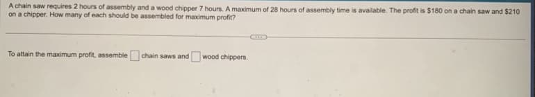 A chain saw requires 2 hours of assembly and a wood chipper 7 hours. A maximum of 28 hours of assembly time is available. The profit is $180 on a chain saw and $210
on a chipper. How many of each should be assembled for maximum profit?
To attain the maximum profit, assemble chain saws and wood chippers.