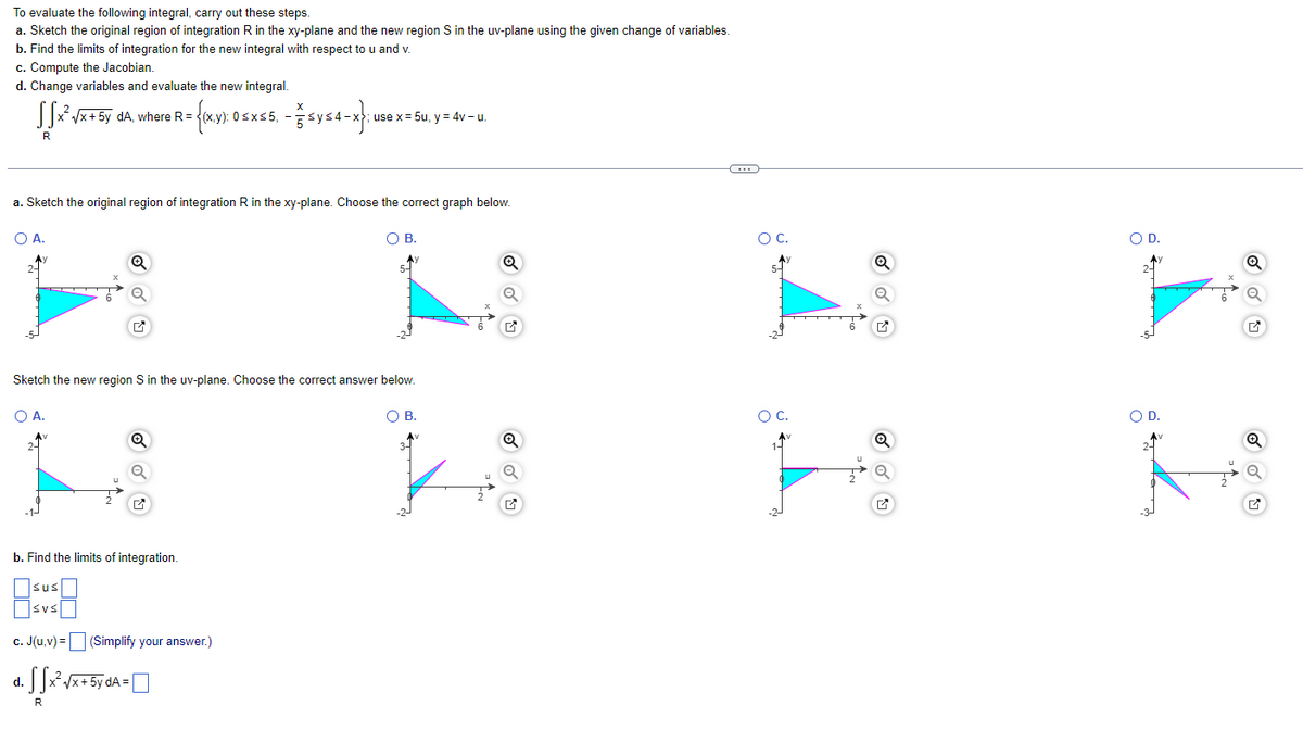 To evaluate the following integral, carry out these steps.
a. Sketch the original region of integration R in the xy-plane and the new region S in the uv-plane using the given change of variables.
b. Find the limits of integration for the new integral with respect to u and v.
c. Compute the Jacobian.
d. Change variables and evaluate the new integral.
SSx²√x+ 5y dA, where R= = {(x,y): 0 5.
):
R
O A.
a. Sketch the original region of integration R in the xy-plane. Choose the correct graph below.
O B.
O A.
a
sus
SVS
Sketch the new region S in the uv-plane. Choose the correct answer below.
Q
b. Find the limits of integration.
Q
R
c. J(u,v)= (Simplify your answer.)
X
d. SSx²√x + 5y dA=\
0≤x≤5,- ≤y≤4-x}
use x = 5u, y = 4v-u.
5-
O B.
Q
C
O C.
O C.
Q
O
O D.
O D.
OU