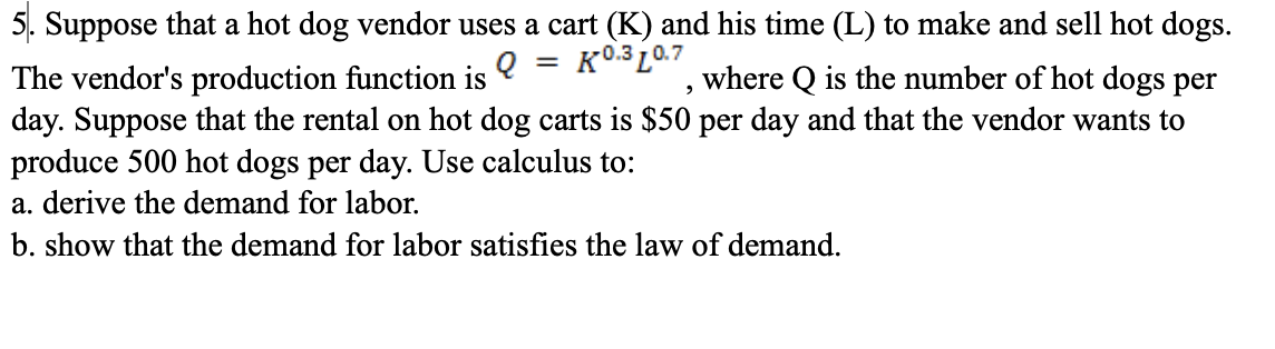 5. Suppose that a hot dog vendor uses a cart (K) and his time (L) to make and sell hot dogs.
The vendor's production function is
where Q is the number of hot dogs per
day. Suppose that the rental on hot dog carts is $50 per day and that the vendor wants to
Q = K0.3 10.7
produce 500 hot dogs per day. Use calculus to:
a. derive the demand for labor.
b. show that the demand for labor satisfies the law of demand.
2