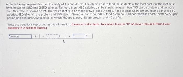 A diet is being prepared for the University of Arizona dorms. The objective is to feed the students at the least cost, but the diet must
have between 1,850 and 3,650 calories. No more than 1,450 calories can be starch, no fewer than 450 can be protein, and no more
than 160 calories should be fat. The varied diet is to be made of two foods: A and B. Food A costs $1,80 per pound and contains 650
calories, 450 of which are protein and 250 starch. No more than 2 pounds of food A can be used per resident. Food B costs $2.55 per
pound and contains 950 calories, of which 750 are starch, 150 are protein, and 110 are fat.
Write the equations representing this information. (Leave no cells blank - be certain to enter "0" wherever required. Round your
answers to 2 decimal places.)
Minimize
z
A
+
B