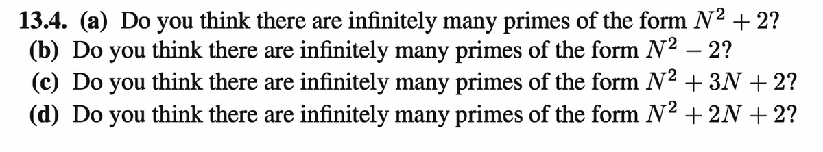 13.4. (a) Do you think there are infinitely many primes of the form N² + 2?
(b) Do you think there are infinitely many primes of the form N² - 2?
(c) Do you think there are infinitely many primes of the form N² + 3N + 2?
(d) Do you think there are infinitely many primes of the form N² + 2N + 2?