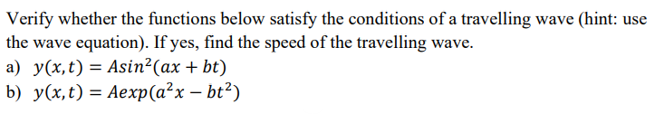 Verify whether the functions below satisfy the conditions of a travelling wave (hint: use
the wave equation). If yes, find the speed of the travelling wave.
a) y(x, t) = Asin²(ax + bt)
b) y(x, t) = Aexp(a²x - bt²)