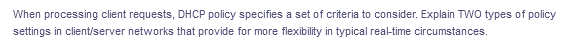 When processing client requests, DHCP policy specifies a set of criteria to consider. Explain TWO types of policy
settings in client/server networks that provide for more flexibility in typical real-time circumstances.
