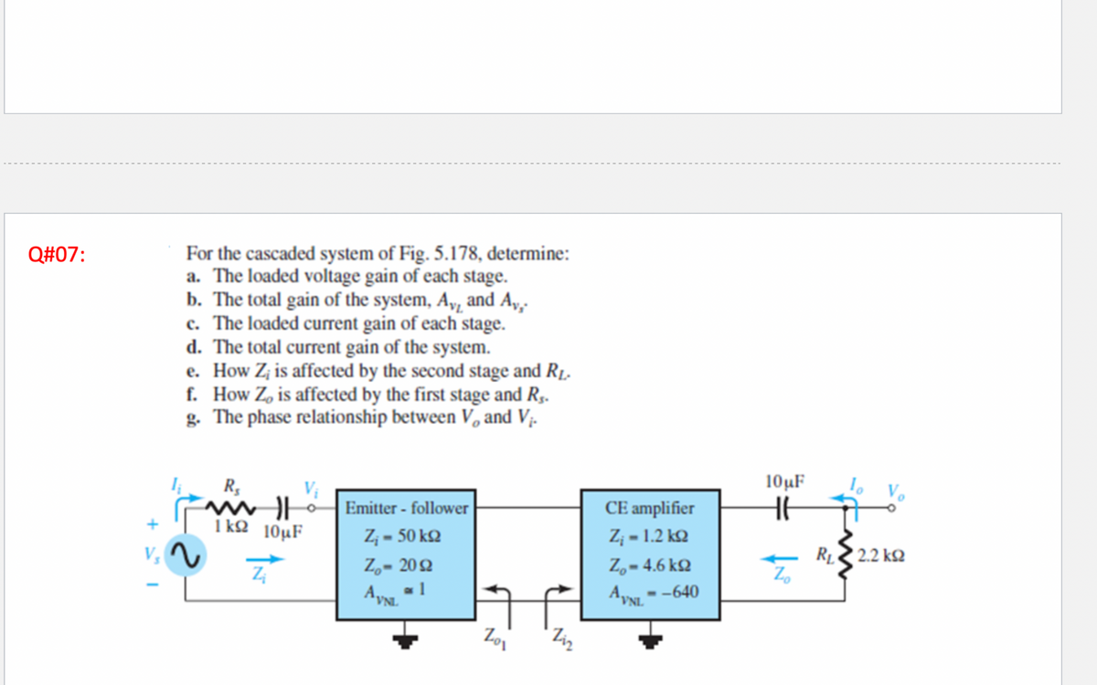 Q#07:
For the cascaded system of Fig. 5.178, determine:
a. The loaded voltage gain of each stage.
b. The total gain of the system, Ay, and Ay,.
c. The loaded current gain of each stage.
d. The total current gain of the system.
e.
How Z; is affected by the second stage and R₁.
f. How Zo is affected by the first stage and R₁.
g. The phase relationship between V, and V₁.
+1
2
R₁
mill
1kΩ 10μF
Z
Emitter - follower
Z₁ - 50 kq
Z₂- 2092
AYNL
1
Zo₁
Ziz
CE amplifier
Z; = 1.2 ΚΩ
Z = 4.6 ΚΩ
AVNL--640
10μF
HE
Zo
R₁
2.2 ΚΩ