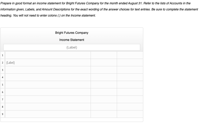 Prepare in good format an income statement for Bright Futures Company for the month ended August 31. Refer to the lists of Accounts in the
information given, Labels, and Amount Descriptions for the exact wording of the answer choices for text entries. Be sure to complete the statement
heading. You will not need to enter colons (:) on the Income statement.
Bright Futures Company
Income Statement
(Label)
1
2 (Label)
3
4
6
9
