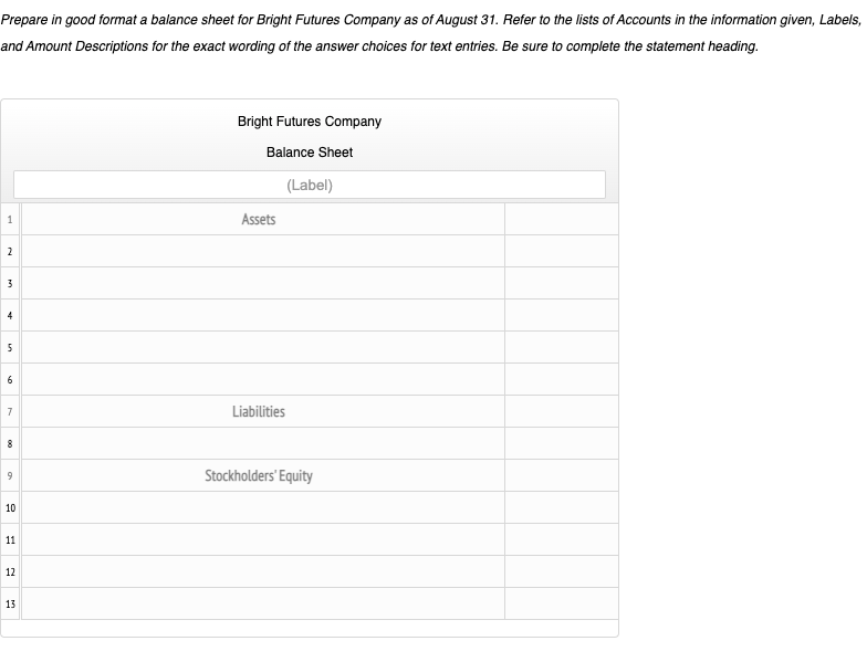 Prepare in good format a balance sheet for Bright Futures Company as of August 31. Refer to the lists of Accounts in the information given, Labels,
and Amount Descriptions for the exact wording of the answer choices for text entries. Be sure to complete the statement heading.
Bright Futures Company
Balance Sheet
(Label)
Assets
2
3
4
5
6
Liabilities
8
9
Stockholders' Equity
10
11
12
13
