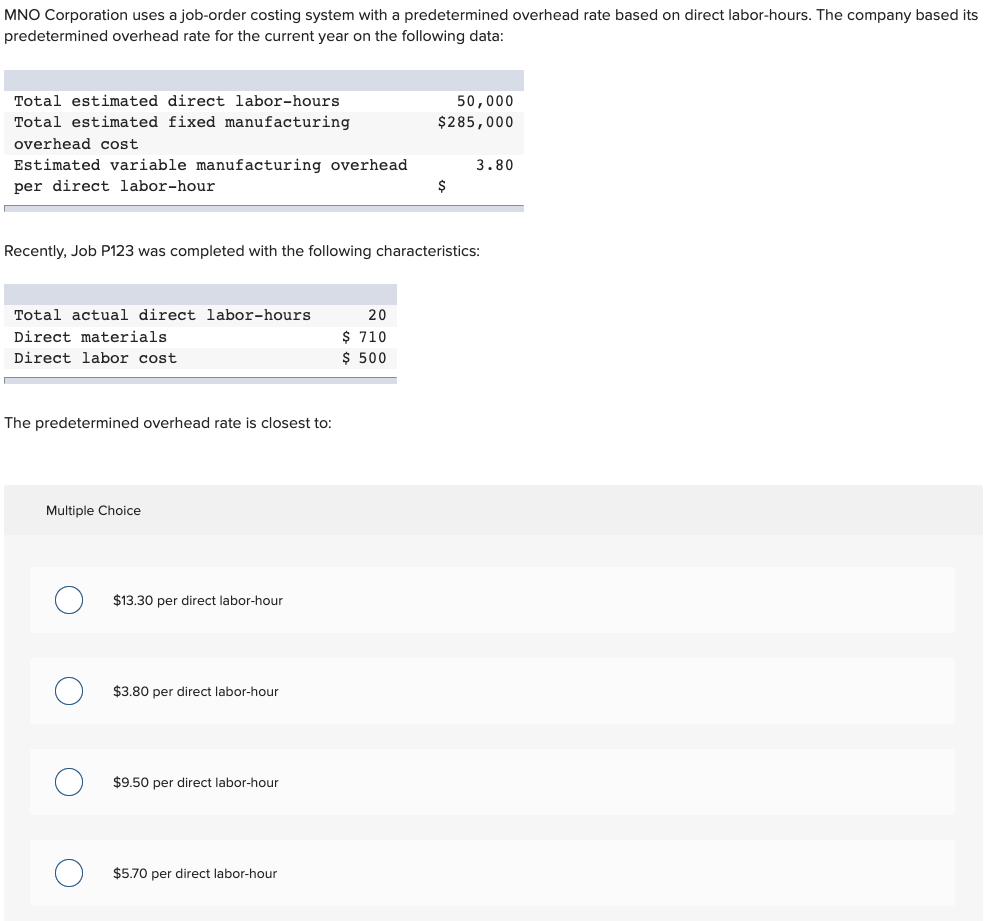 MNO Corporation uses a job-order costing system with a predetermined overhead rate based on direct labor-hours. The company based its
predetermined overhead rate for the current year on the following data:
Total estimated direct labor-hours
50,000
Total estimated fixed manufacturing
$285,000
overhead cost
Estimated variable manufacturing overhead
per direct labor-hour
3.80
$
Recently, Job P123 was completed with the following characteristics:
Total actual direct labor-hours
20
$ 710
$ 500
Direct materials
Direct labor cost
The predetermined overhead rate is closest to:
Multiple Choice
$13.30 per direct labor-hour
$3.80 per direct labor-hour
$9.50 per direct labor-hour
$5.70 per direct labor-hour
