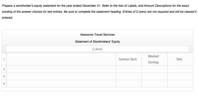 Prepare a stockholder's equity statement for the year ended December 31. Refer to the lists of Labels, and Amount Descriptions for the exact
wording of the answer choices for text entries. Be sure to complete the statement heading. Entries of 0 (zero) are not required and will be cleared if
entered.
Awesome Travel Services
Statement of Stockholders' Equity
(Label)
Retained
1
Common Stock
Total
Earnings
2
3
4
