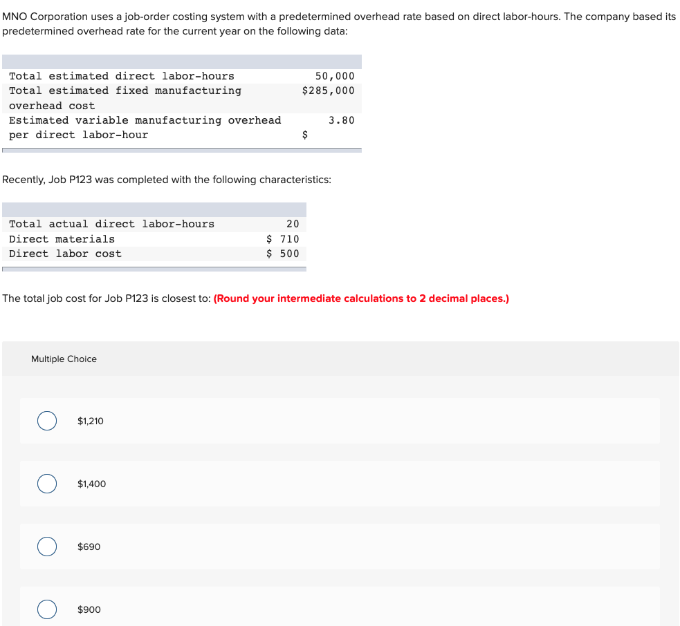 MNO Corporation uses a job-order costing system with a predetermined overhead rate based on direct labor-hours. The company based its
predetermined overhead rate for the current year on the following data:
Total estimated direct labor-hours
50,000
Total estimated fixed manufacturing
$285,000
overhead cost
Estimated variable manufacturing overhead
per direct labor-hour
3.80
$
Recently, Job P123 was completed with the following characteristics:
Total actual direct labor-hours
20
$ 710
$ 500
Direct materials
Direct labor cost
The total job cost for Job P123 is closest to: (Round your intermediate calculations to 2 decimal places.)
Multiple Choice
$1,210
$1,400
$690
$900
