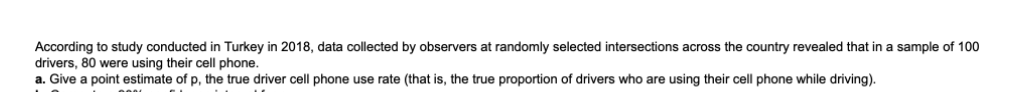 According to study conducted in Turkey in 2018, data collected by observers at randomly selected intersections across the country revealed that in a sample of 100
drivers, 80 were using their cell phone.
a. Give a point estimate of p, the true driver cell phone use rate (that is, the true proportion of drivers who are using their cell phone while driving).

