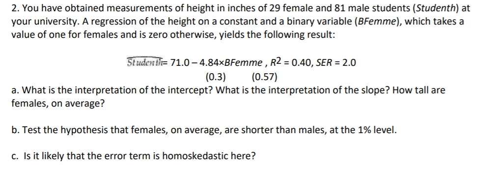 2. You have obtained measurements of height in inches of 29 female and 81 male students (Studenth) at
your university. A regression of the height on a constant and a binary variable (BFemme), which takes a
value of one for females and is zero otherwise, yields the following result:
Studentl= 71.0– 4.84×BFemme , R2 = 0.40, SER = 2.0
(0.3)
(0.57)
a. What is the interpretation of the intercept? What is the interpretation of the slope? How tall are
females, on average?
b. Test the hypothesis that females, on average, are shorter than males, at the 1% level.
c. Is it likely that the error term is homoskedastic here?
