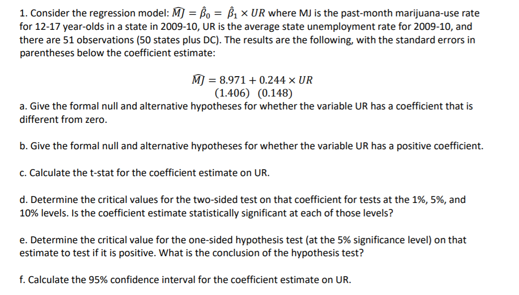 1. Consider the regression model: M] = ßo = ß1 × UR where MJ is the past-month marijuana-use rate
for 12-17 year-olds in a state in 2009-10, UR is the average state unemployment rate for 2009-10, and
there are 51 observations (50 states plus DC). The results are the following, with the standard errors in
parentheses below the coefficient estimate:
M] :
= 8.971 + 0.244 × UR
(1.406) (0.148)
a. Give the formal null and alternative hypotheses for whether the variable UR has a coefficient that is
different from zero.
b. Give the formal null and alternative hypotheses for whether the variable UR has a positive coefficient.
c. Calculate the t-stat for the coefficient estimate on UR.
d. Determine the critical values for the two-sided test on that coefficient for tests at the 1%, 5%, and
10% levels. Is the coefficient estimate statistically significant at each of those levels?
e. Determine the critical value for the one-sided hypothesis test (at the 5% significance level) on that
estimate to test if it is positive. What is the conclusion of the hypothesis test?
f. Calculate the 95% confidence interval for the coefficient estimate on UR.
