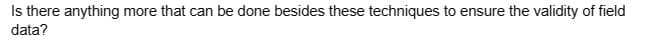 Is there anything more that can be done besides these techniques to ensure the validity of field
data?