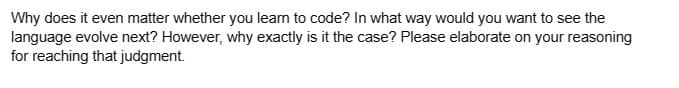 Why does it even matter whether you learn to code? In what way would you want to see the
language evolve next? However, why exactly is it the case? Please elaborate on your reasoning
for reaching that judgment.