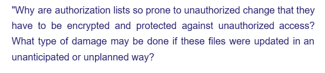 "Why are authorization
lists so prone to unauthorized change that they
have to be encrypted and protected against unauthorized access?
What type of damage may be done if these files were updated in an
unanticipated or unplanned way?