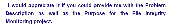 I would appreciate it if you could provide me with the Problem
Description as well as the Purpose for the File Integrity
Monitoring project.