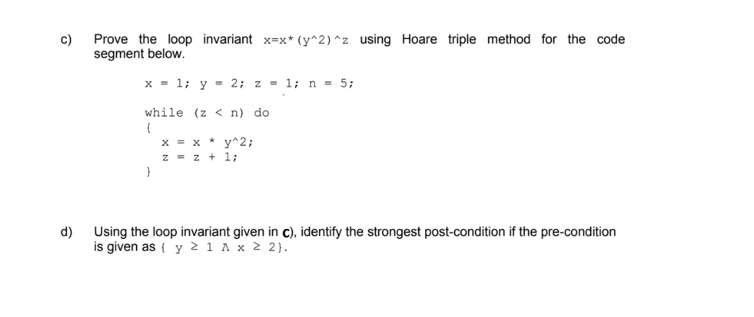 c)
d)
Prove the loop invariant x=x* (y^2)^z using Hoare triple method for the code
segment below.
x = 1; y = 2; z = 1; n = 5;
while (z <n) do
{
}
x = x + y^2;
z = z + 1;
Using the loop invariant given in c), identify the strongest post-condition if the pre-condition
is given as { y 2 1 A x ≥ 2}.