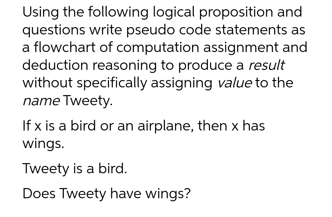 Using the following logical proposition and
questions write pseudo code statements as
a flowchart of computation assignment and
deduction reasoning to produce a result
without specifically assigning value to the
name Tweety.
If x is a bird or an airplane, then x has
wings.
Tweety is a bird.
Does Tweety have wings?