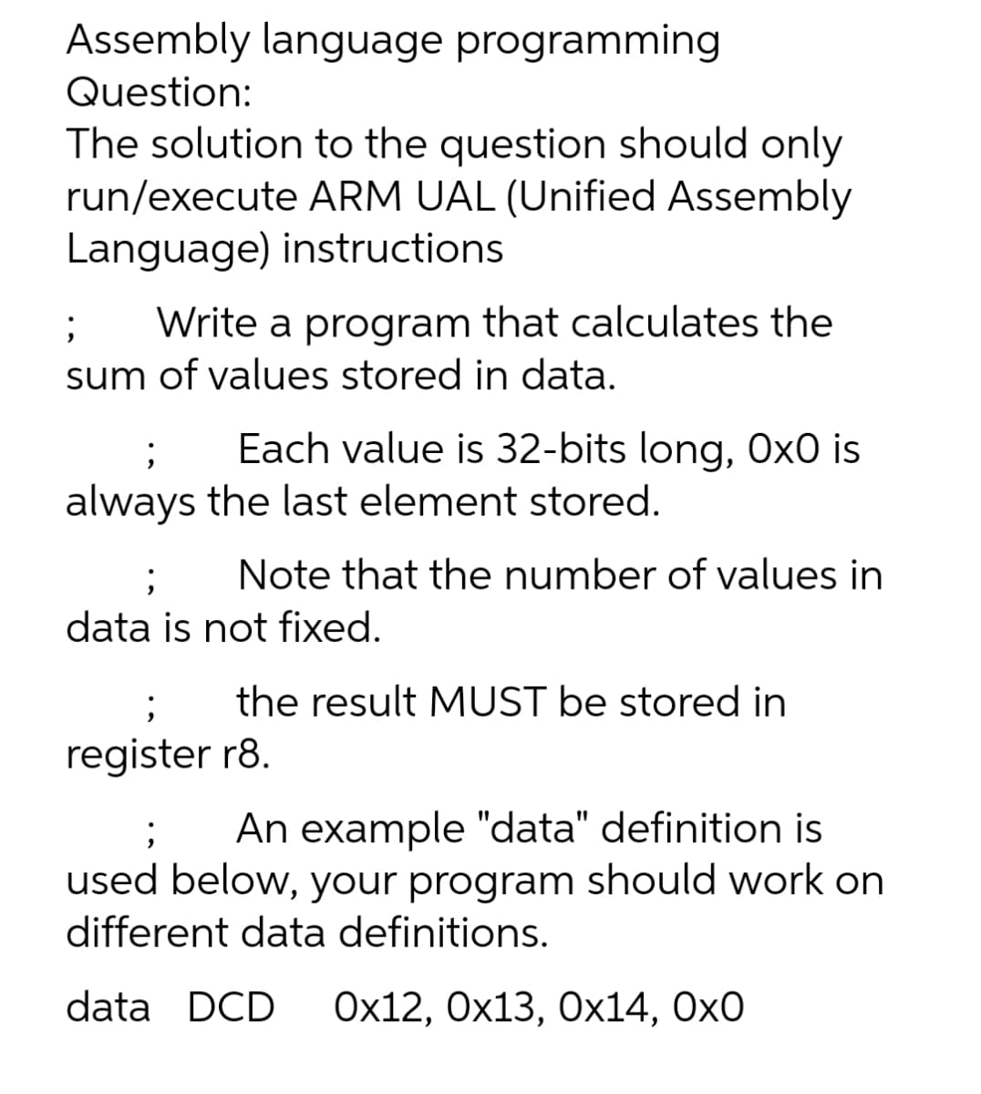 Assembly language programming
Question:
The solution to the question should only
run/execute ARM UAL (Unified Assembly
Language) instructions
;
Write a program that calculates the
sum of values stored in data.
Each value is 32-bits long, Ox0 is
always the last element stored.
;
Note that the number of values in
data is not fixed.
the result MUST be stored in
;
register r8.
; An example "data" definition is
used below, your program should work on
different data definitions.
data DCD Ox12, 0x13, Ox14, 0x0