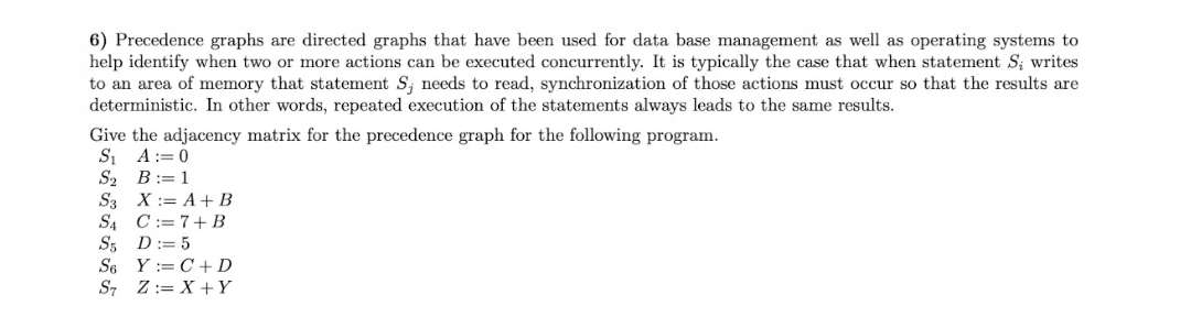 6) Precedence graphs are directed graphs that have been used for data base management as well as operating systems to
help identify when two or more actions can be executed concurrently. It is typically the case that when statement S; writes
to an area of memory that statement S; needs to read, synchronization of those actions must occur so that the results are
deterministic. In other words, repeated execution of the statements always leads to the same results.
Give the adjacency matrix for the precedence graph for the following program.
S₁ A
0
S₂ B: 1
S3 X = A + B
SA C
7+ B
S5 D: 5
S6 YC+D
S7 ZX+Y