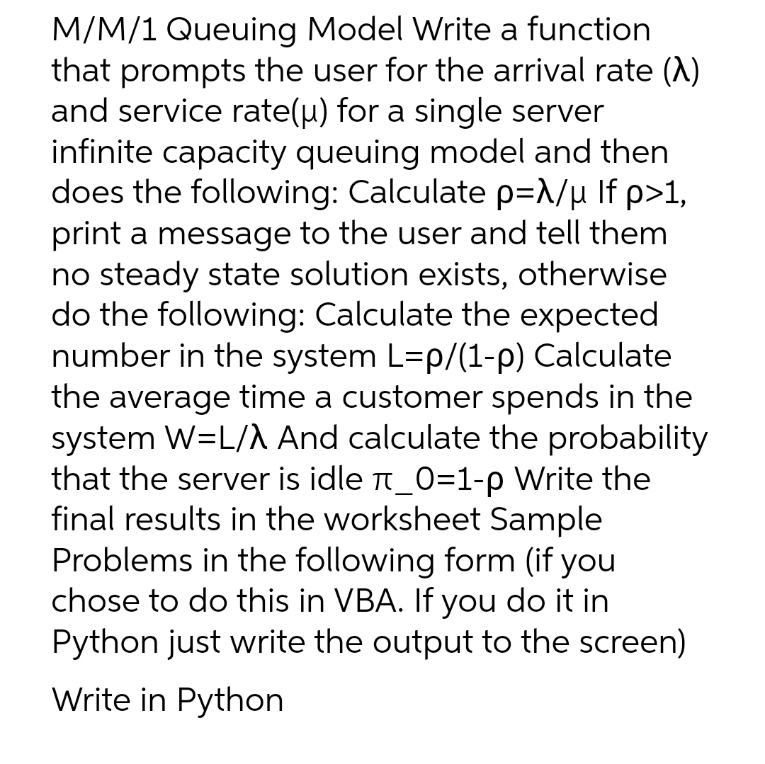 M/M/1 Queuing Model Write a function
that prompts the user for the arrival rate (A)
and service rate(u) for a single server
infinite capacity queuing model and then
does the following: Calculate p=λ/μ If p>1,
print a message to the user and tell them
no steady state solution exists, otherwise
do the following: Calculate the expected
number in the system L=p/(1-p) Calculate
the average time a customer spends in the
system W=L/A And calculate the probability
that the server is idle π_0=1-p Write the
final results in the worksheet Sample
Problems in the following form (if you
chose to do this in VBA. If you do it in
Python just write the output to the screen)
Write in Python