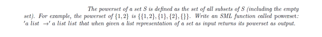 The powerset of a set S is defined as the set of all subsets of S (including the empty
set). For example, the powerset of {1,2} is {{1,2}, {1}, {2}, {}}. Write an SML function called powerset:
'a lista list list that when given a list representation of a set as input returns its powerset as output.