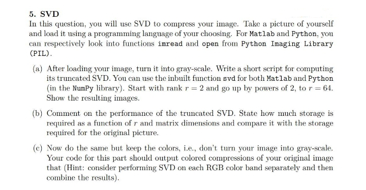 5. SVD
In this question, you will use SVD to compress your image. Take a picture of yourself
and load it using a programming language of your choosing. For Matlab and Python, you
can respectively look into functions imread and open from Python Imaging Library
(PIL).
(a) After loading your image, turn it into gray-scale. Write a short script for computing
its truncated SVD. You can use the inbuilt function svd for both Matlab and Python
(in the Numpy library). Start with rank r = 2 and go up by powers of 2, to r = 64.
Show the resulting images.
(b) Comment on the performance of the truncated SVD. State how much storage is
required as a function of r and matrix dimensions and compare it with the storage
required for the original picture.
(c) Now do the same but keep the colors, i.e., don't turn your image into gray-scale.
Your code for this part should output colored compressions of your original image
that (Hint: consider performing SVD on each RGB color band separately and then
combine the results).