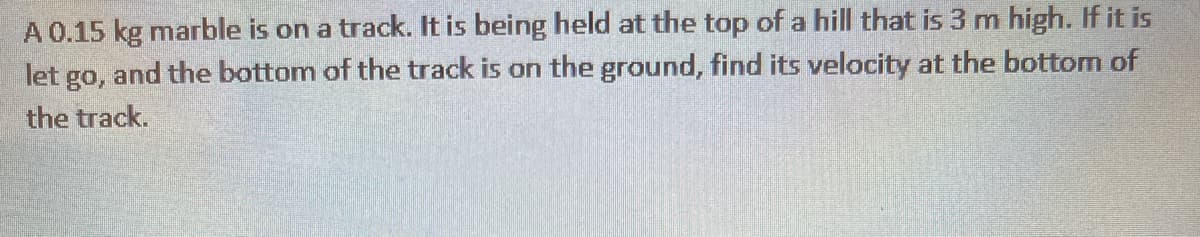 A 0.15 kg marble is on a track. It is being held at the top of a hill that is 3 m high. If it is
let go, and the bottom of the track is on the ground, find its velocity at the bottom of
the track.
