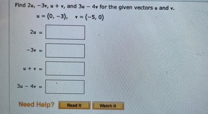 Find 2u, -3v, u + v, and 3u
4v for the given vectors u and v.
u = (0, -3), v= (-5, 0)
%3!
2u =
-3v
u + v =
3u - 4v =
Need Help?
Watch It
Read It
