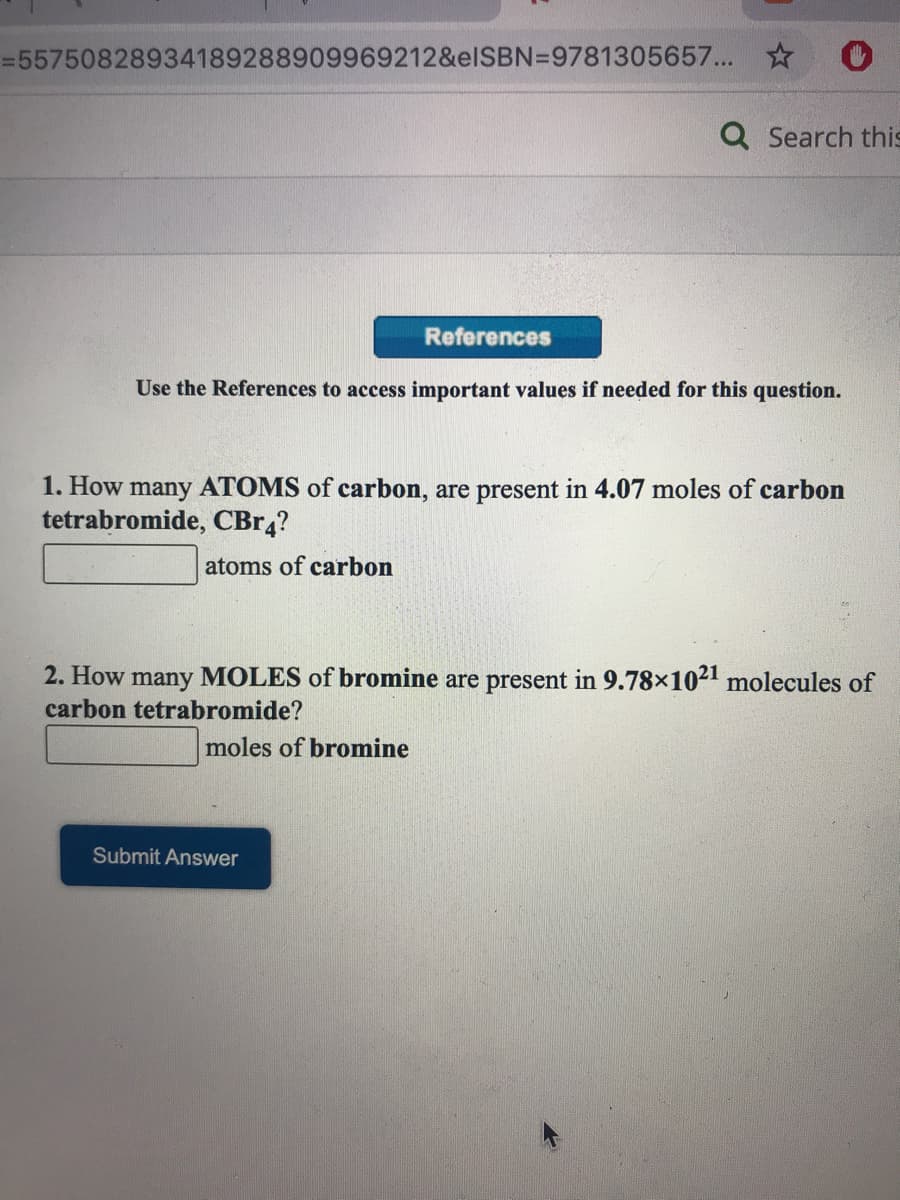 =55750828934189288909969212&elSBN=9781305657... *
Q Search this
References
Use the References to access important values if needed for this question.
1. How many ATOMS of carbon, are present in 4.07 moles of carbon
tetrabromide, CBR4?
atoms of carbon
2. How many MOLES of bromine are present in 9.78×1021 molecules of
carbon tetrabromide?
moles of bromine
Submit Answer
