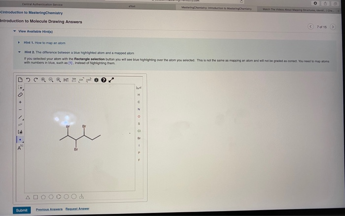 Central Authentication Service
<Introduction to MasteringChemistry
Introduction to Molecule Drawing Answers
✓ View Available Hint(s)
DCQQ & H:
N
[0]
A
Text
Hint 1. How to map anatom
Hint 2. The difference between a blue highlighted atom and a mapped atom
If you selected your atom with the Rectangle selection button you will see blue highlighting over the atom you selected. This is not the same as mapping an atom and will not be graded as correct. You need to map atoms
with numbers in blue, such as [1], instead of highlighting them.
Submit Previous Answers Request Answer
T-POOZOI {
O O
Mastering Chemistry: introduction to MasteringChemistry Watch The Videos About Macping Structures de Che
u
<7 of 15 >