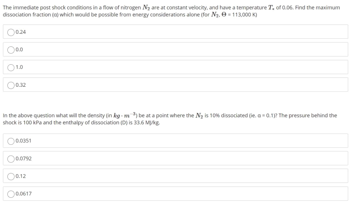 The immediate post shock conditions in a flow of nitrogen N₂ are at constant velocity, and have a temperature T of 0.06. Find the maximum
dissociation fraction (a) which would be possible from energy considerations alone (for N₂, Ⓒ = 113,000 K)
0.24
0.0
1.0
0.32
In the above question what will the density (in kg m-³) be at a point where the N₂ is 10% dissociated (ie. a = 0.1)? The pressure behind the
shock is 100 kPa and the enthalpy of dissociation (D) is 33.6 MJ/kg.
0.0351
0.0792
0.12
0.0617