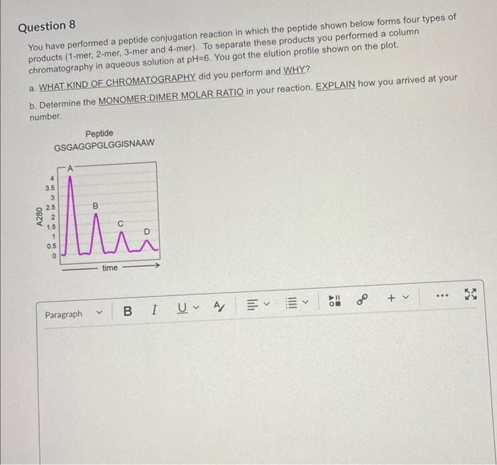 Question 8
You have performed a peptide conjugation reaction in which the peptide shown below forms four types of
products (1-mer, 2-mer, 3-mer and 4-mer). To separate these products you performed a column
chromatography in aqueous solution at pH-6. You got the elution profile shown on the plot.
a. WHAT KIND OF CHROMATOGRAPHY did you perform and WHY?
b. Determine the MONOMER:DIMER MOLAR RATIO in your reaction. EXPLAIN how you arrived at your
number.
A280
Peptide
GSGAGGPGLGGISNAAW
4535 NISO
3.5
2.5
1.5
1
0.5
0
B
C
Mii
time
Paragraph
V BI U A/
+
***
33