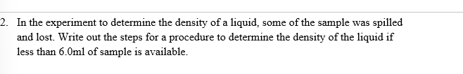 2. In the experiment to determine the density of a liquid, some of the sample was spilled
and lost. Write out the steps for a procedure to determine the density of the liquid if
less than 6.0ml of sample is available.