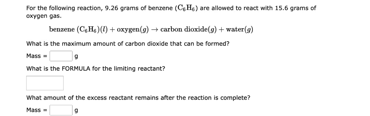 For the following reaction, 9.26 grams of benzene (C6H6) are allowed to react with 15.6 grams of
oxygen gas.
benzene (C6H₁) (1) + oxygen(g) → carbon dioxide(g) + water(g)
What is the maximum amount of carbon dioxide that can be formed?
Mass=
9
What is the FORMULA for the limiting reactant?
What amount of the excess reactant remains after the reaction is complete?
Mass=
g